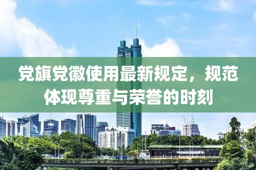 黨旗黨徽使用最新規(guī)定，規(guī)范體現(xiàn)尊重與榮譽(yù)的時(shí)刻
