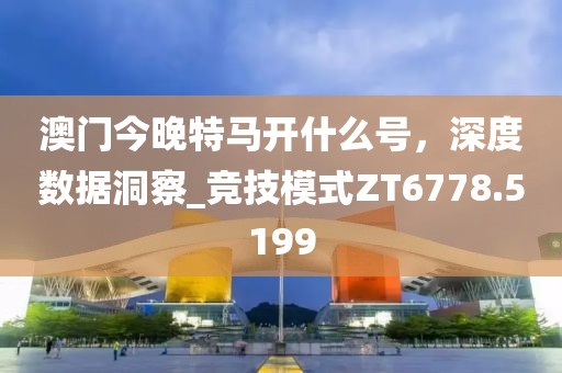 澳門今晚特馬開什么號，深度數(shù)據(jù)洞察_競技模式ZT6778.5199