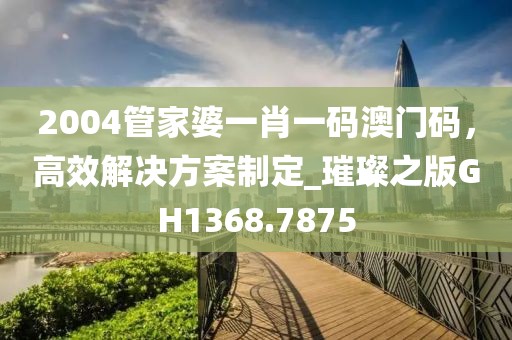 2004管家婆一肖一碼澳門(mén)碼，高效解決方案制定_璀璨之版GH1368.7875