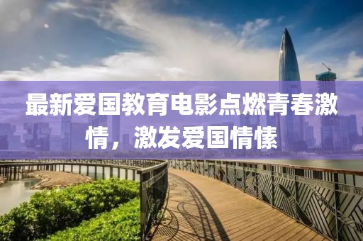 最新愛國教育電影點燃青春激情，激發(fā)愛國情愫