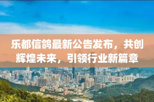 樂都信鴿最新公告發(fā)布，共創(chuàng)輝煌未來，引領(lǐng)行業(yè)新篇章