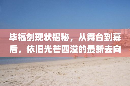 畢福劍現(xiàn)狀揭秘，從舞臺(tái)到幕后，依舊光芒四溢的最新去向