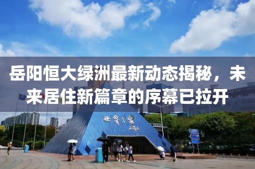 岳陽恒大綠洲最新動態(tài)揭秘，未來居住新篇章的序幕已拉開