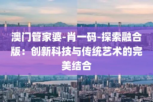 澳門(mén)管家婆-肖一碼-探索融合版：創(chuàng)新科技與傳統(tǒng)藝術(shù)的完美結(jié)合