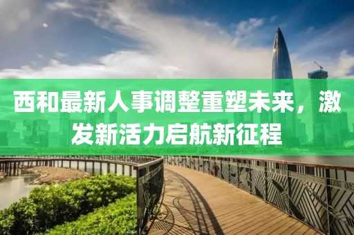 西和最新人事調整重塑未來，激發(fā)新活力啟航新征程