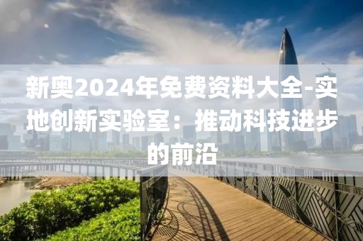 新奧2024年免費(fèi)資料大全-實(shí)地創(chuàng)新實(shí)驗(yàn)室：推動(dòng)科技進(jìn)步的前沿