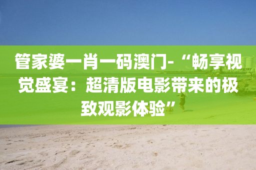 管家婆一肖一碼澳門-“暢享視覺盛宴：超清版電影帶來的極致觀影體驗(yàn)”