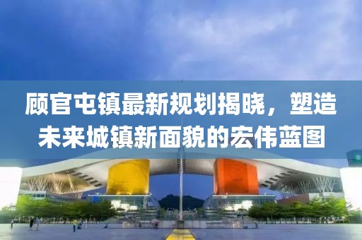顧官屯鎮(zhèn)最新規(guī)劃揭曉，塑造未來城鎮(zhèn)新面貌的宏偉藍圖