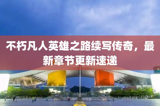 不朽凡人英雄之路續(xù)寫傳奇，最新章節(jié)更新速遞