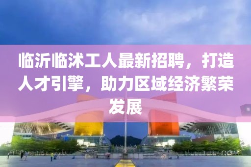 臨沂臨沭工人最新招聘，打造人才引擎，助力區(qū)域經(jīng)濟(jì)繁榮發(fā)展