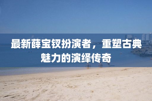 最新薛寶釵扮演者，重塑古典魅力的演繹傳奇