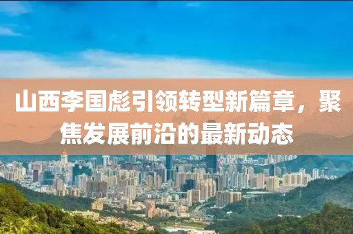 山西李國彪引領(lǐng)轉(zhuǎn)型新篇章，聚焦發(fā)展前沿的最新動態(tài)