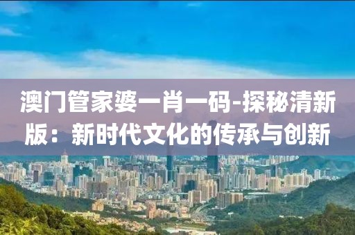 澳門管家婆一肖一碼-探秘清新版：新時代文化的傳承與創(chuàng)新