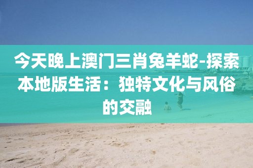 今天晚上澳門三肖兔羊蛇-探索本地版生活：獨特文化與風俗的交融