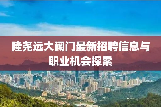 隆堯遠(yuǎn)大閥門最新招聘信息與職業(yè)機(jī)會探索
