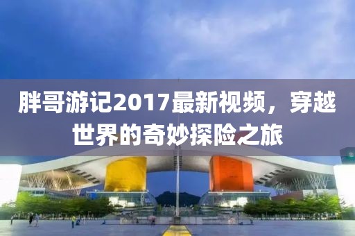 胖哥游記2017最新視頻，穿越世界的奇妙探險(xiǎn)之旅