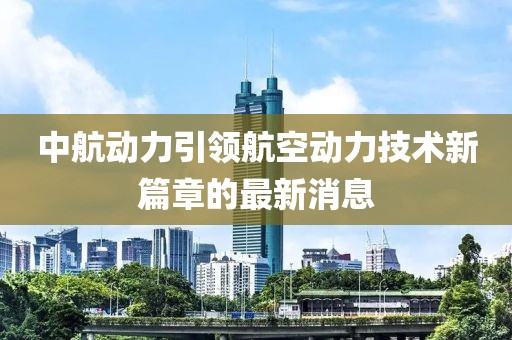 中航動力引領(lǐng)航空動力技術(shù)新篇章的最新消息