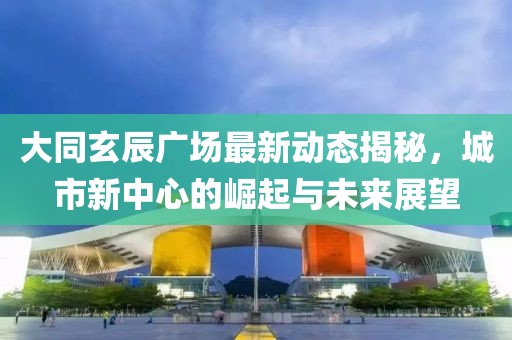 大同玄辰廣場最新動態(tài)揭秘，城市新中心的崛起與未來展望
