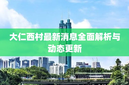 大仁西村最新消息全面解析與動(dòng)態(tài)更新