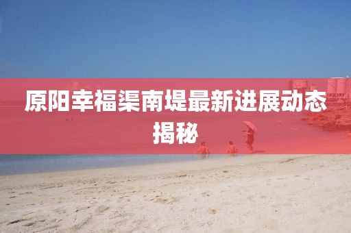 原陽幸福渠南堤最新進展動態(tài)揭秘