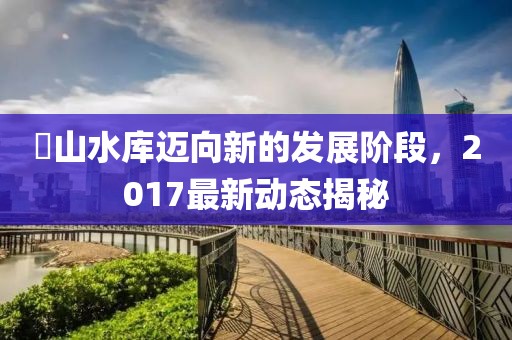 崀山水庫(kù)邁向新的發(fā)展階段，2017最新動(dòng)態(tài)揭秘
