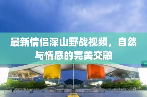 最新情侶深山野戰(zhàn)視頻，自然與情感的完美交融