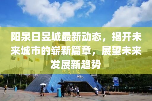 陽(yáng)泉日昱城最新動(dòng)態(tài)，揭開(kāi)未來(lái)城市的嶄新篇章，展望未來(lái)發(fā)展新趨勢(shì)