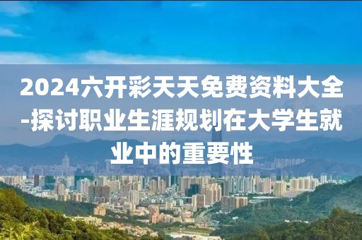 2024六開彩天天免費(fèi)資料大全-探討職業(yè)生涯規(guī)劃在大學(xué)生就業(yè)中的重要性