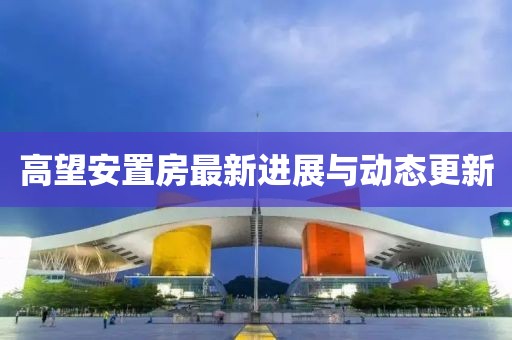 高望安置房最新進(jìn)展與動(dòng)態(tài)更新