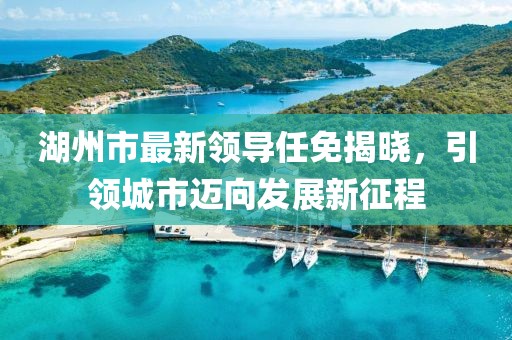湖州市最新領導任免揭曉，引領城市邁向發(fā)展新征程