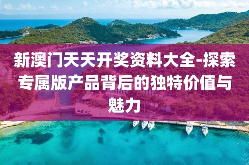 新澳門天天開獎資料大全-探索專屬版產(chǎn)品背后的獨特價值與魅力