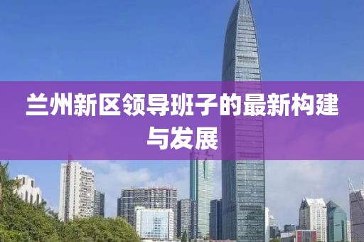 蘭州新區(qū)領(lǐng)導(dǎo)班子的最新構(gòu)建與發(fā)展