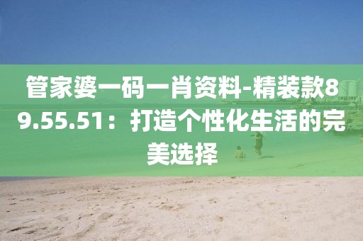 管家婆一碼一肖資料-精裝款89.55.51：打造個(gè)性化生活的完美選擇