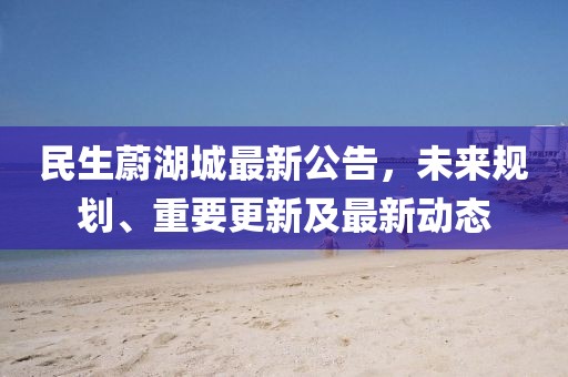 民生蔚湖城最新公告，未來規(guī)劃、重要更新及最新動態(tài)