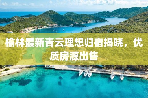 榆林最新青云理想歸宿揭曉，優(yōu)質(zhì)房源出售