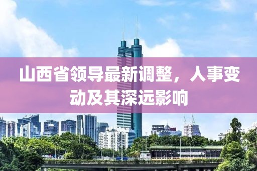 山西省領(lǐng)導(dǎo)最新調(diào)整，人事變動及其深遠影響