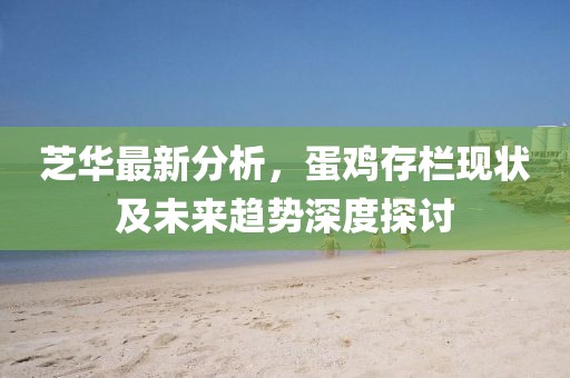 芝華最新分析，蛋雞存欄現(xiàn)狀及未來趨勢(shì)深度探討