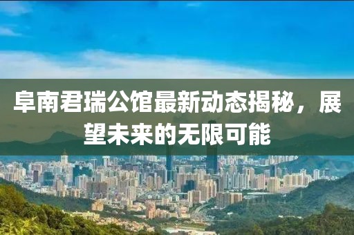 阜南君瑞公館最新動(dòng)態(tài)揭秘，展望未來的無限可能