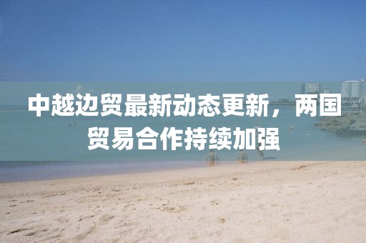 中越邊貿(mào)最新動(dòng)態(tài)更新，兩國(guó)貿(mào)易合作持續(xù)加強(qiáng)