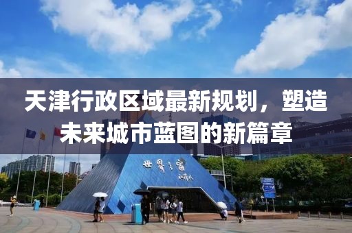 天津行政區(qū)域最新規(guī)劃，塑造未來城市藍圖的新篇章