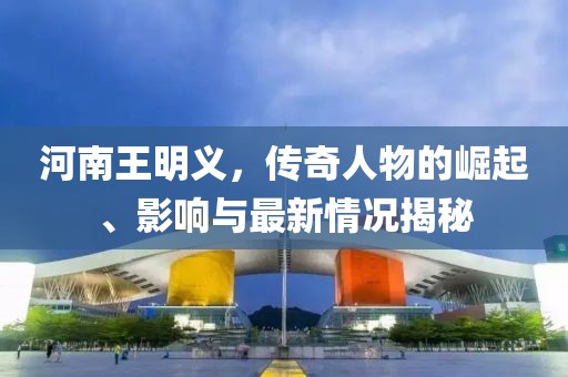 河南王明義，傳奇人物的崛起、影響與最新情況揭秘