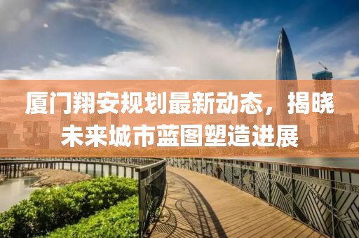 廈門翔安規(guī)劃最新動(dòng)態(tài)，揭曉未來城市藍(lán)圖塑造進(jìn)展