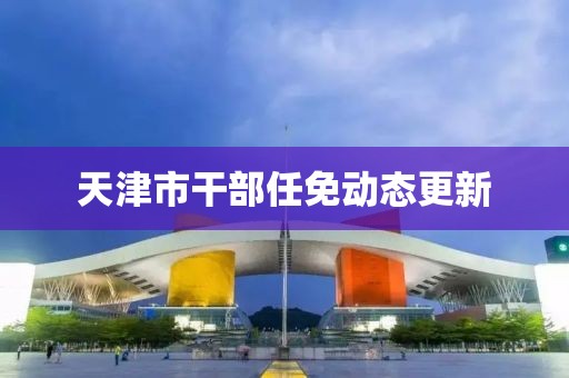 天津市干部任免動態(tài)更新