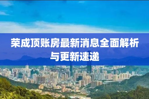 榮成頂賬房最新消息全面解析與更新速遞