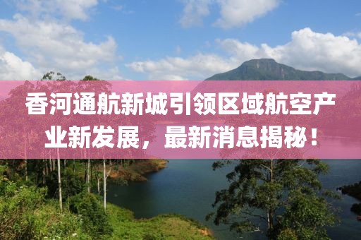 香河通航新城引領(lǐng)區(qū)域航空產(chǎn)業(yè)新發(fā)展，最新消息揭秘！