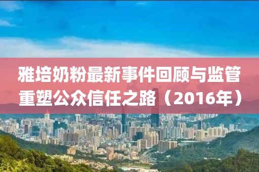 雅培奶粉最新事件回顧與監(jiān)管重塑公眾信任之路（2016年）