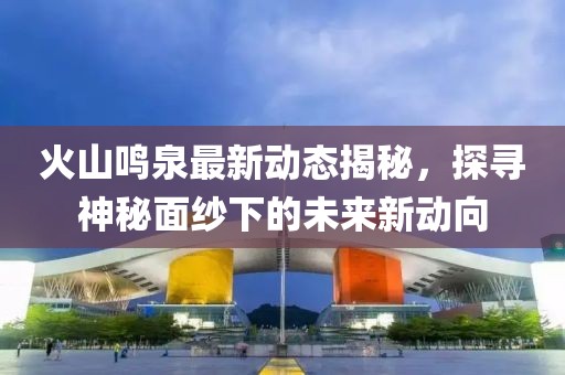 火山鳴泉最新動態(tài)揭秘，探尋神秘面紗下的未來新動向