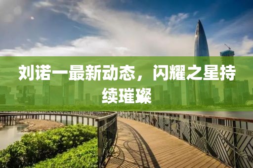 劉諾一最新動態(tài)，閃耀之星持續(xù)璀璨