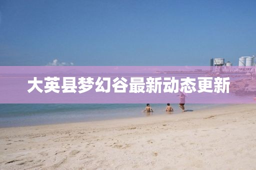 大英縣夢幻谷最新動態(tài)更新