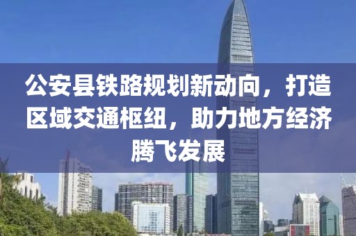 公安縣鐵路規(guī)劃新動(dòng)向，打造區(qū)域交通樞紐，助力地方經(jīng)濟(jì)騰飛發(fā)展